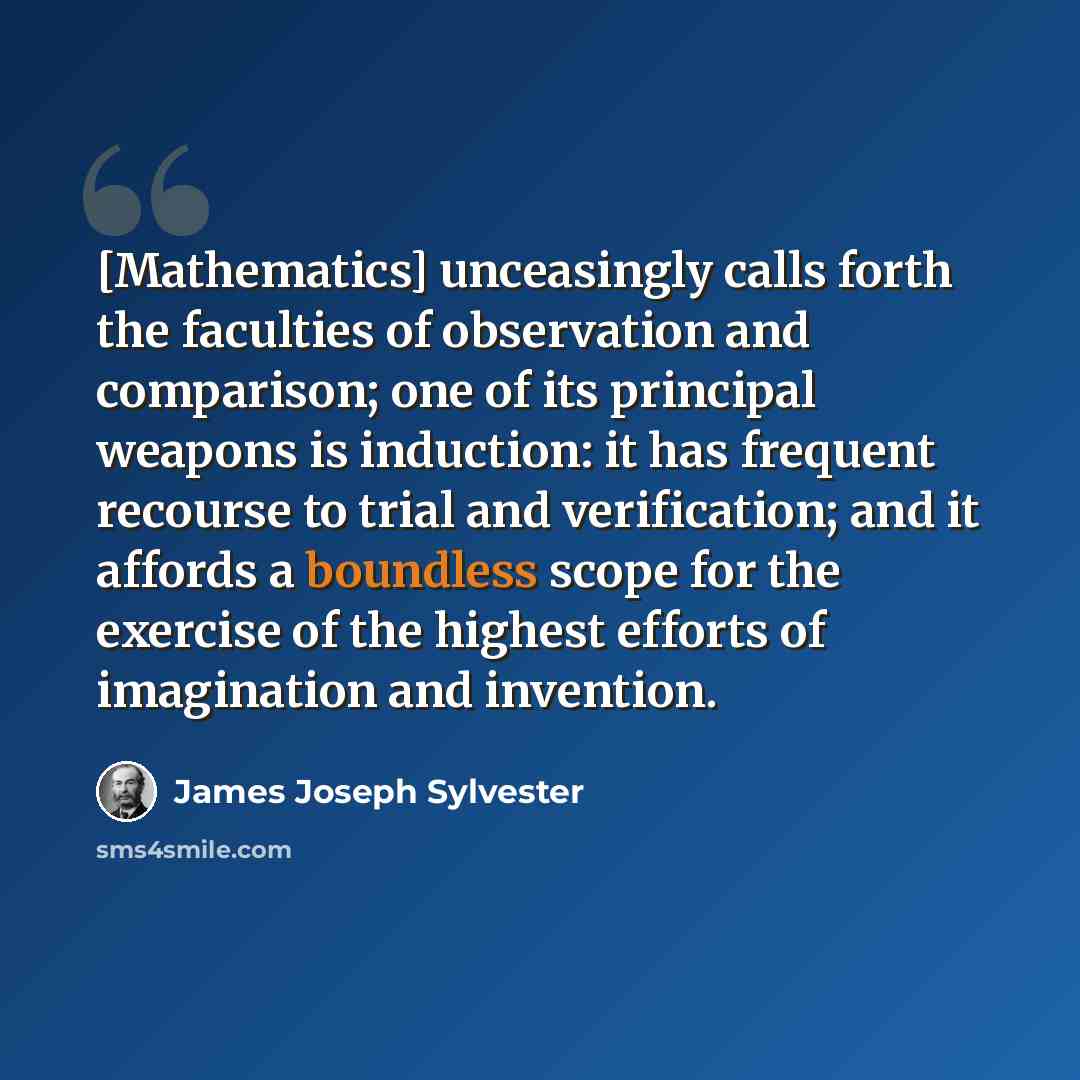 “[Mathematics] unceasingly calls forth the faculties of observation and comparison; one of its principal weapons is induction: it has frequent recourse to trial and verification; and it affords a boundless scope for the exercise of the highest efforts of imagination and invention.” quote by James Joseph Sylvester