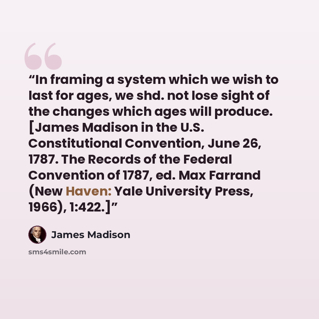 “In framing a system which we wish to last for ages, we shd. not lose sight of the changes which ages will produce. [James Madison in the U.S. Constitutional Convention, June 26, 1787. The Records of the Federal Convention of 1787, ed. Max Farrand (New Haven: Yale University Press, 1966), 1:422.]” quote by James Madison