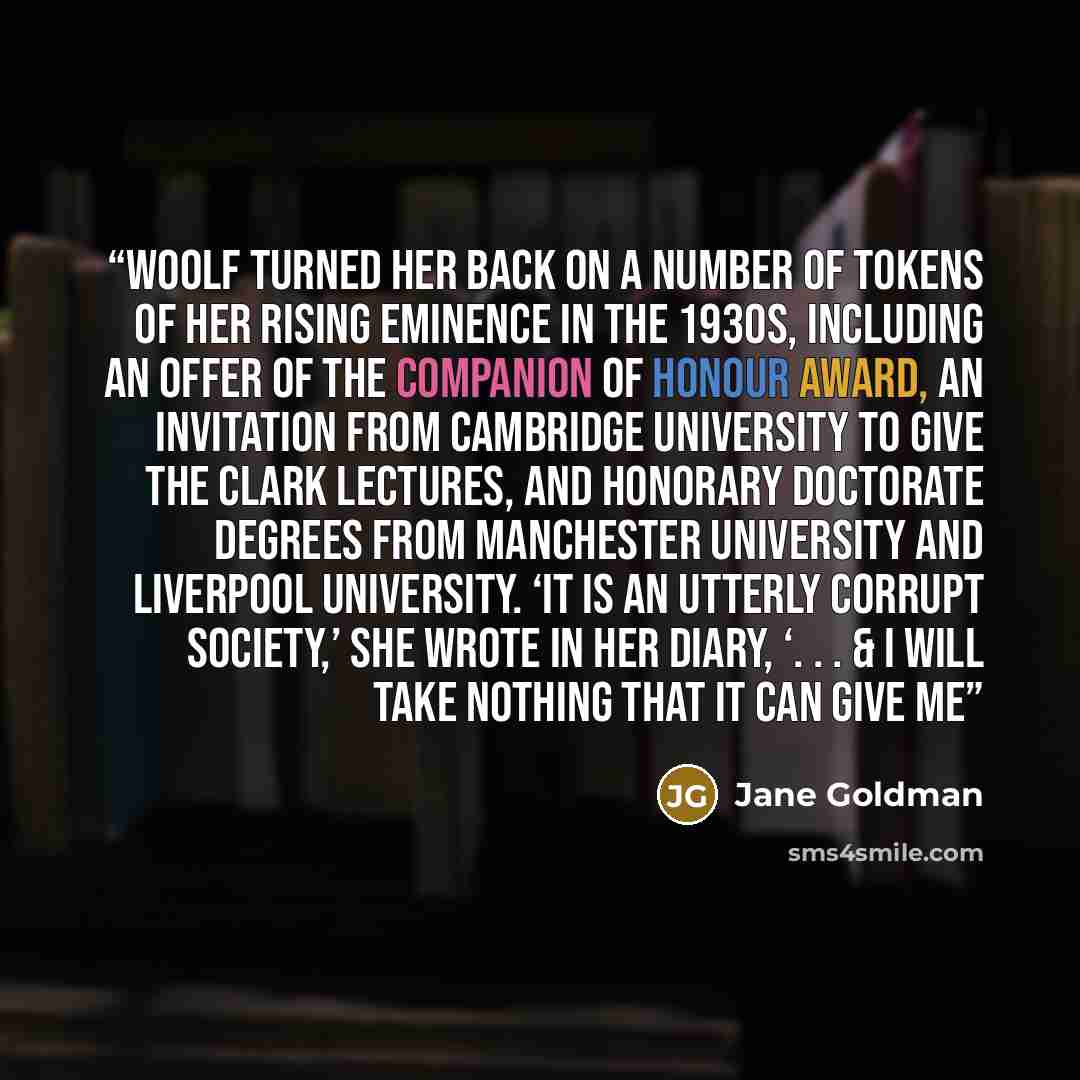 “Woolf turned her back on a number of tokens of her rising eminence in the 1930s, including an offer of the Companion of Honour award, an invitation from Cambridge University to give the Clark lectures, and honorary doctorate degrees from Manchester University and Liverpool University. ‘It is an…” quote by Jane Goldman
