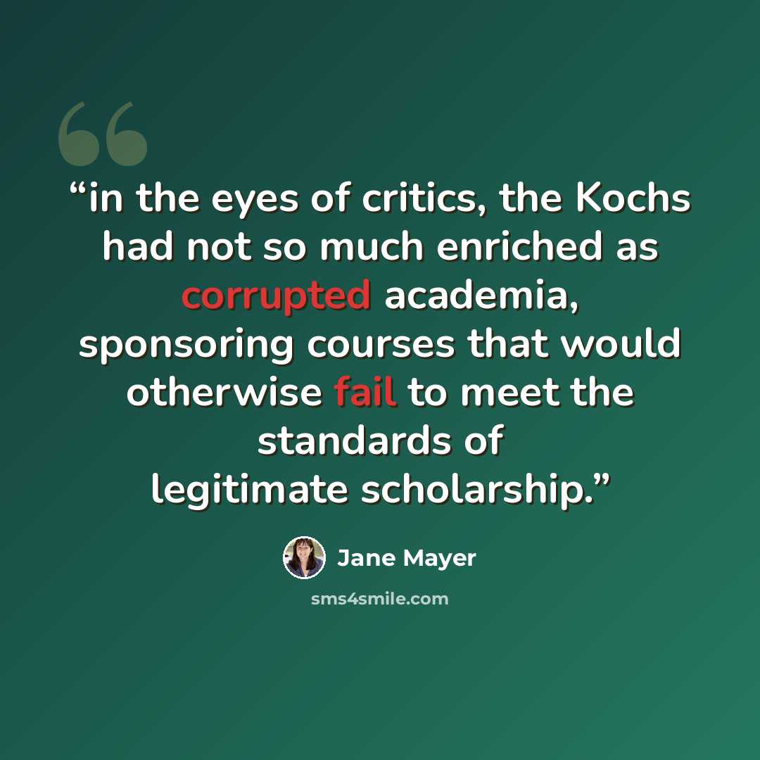 “in the eyes of critics, the Kochs had not so much enriched as corrupted academia, sponsoring courses that would otherwise fail to meet the standards of legitimate scholarship.” quote by Jane Mayer