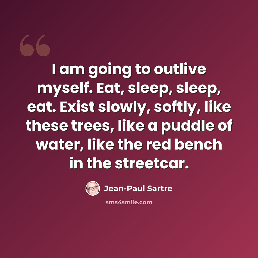 “I am going to outlive myself. Eat, sleep, sleep, eat. Exist slowly, softly, like these trees, like a puddle of water, like the red bench in the streetcar.” quote by Jean-Paul Sartre