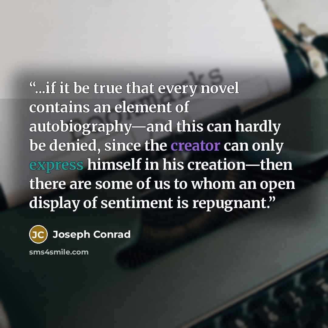 “...if it be true that every novel contains an element of autobiography—and this can hardly be denied, since the creator can only express himself in his creation—then there are some of us to whom an open display of sentiment is repugnant.” quote by Joseph Conrad