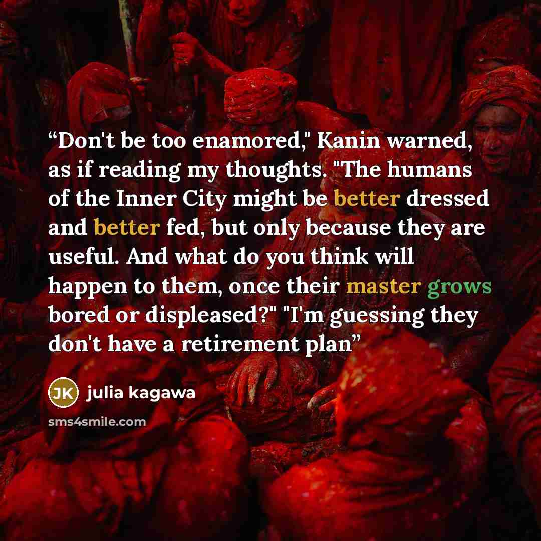 “Don't be too enamored," Kanin warned, as if reading my thoughts. "The humans of the Inner City might be better dressed and better fed, but only because they are useful. And what do you think will happen to them, once their master grows bored or displeased?" "I'm guessing they don't have a…” quote by julia kagawa