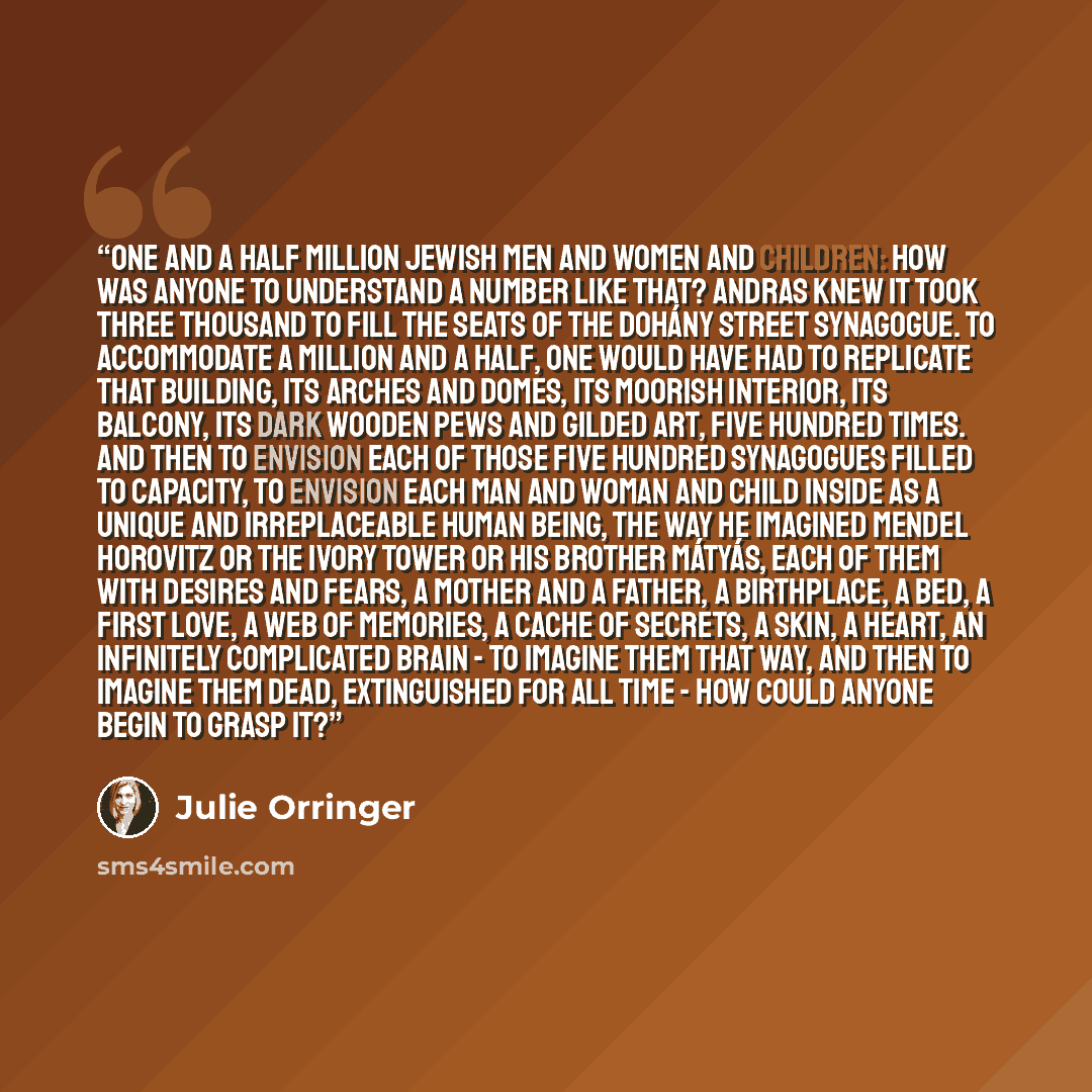 “One and a half million Jewish men and women and children: How was anyone to understand a number like that? Andras knew it took three thousand to fill the seats of the Dohány Street Synagogue. To accommodate a million and a half, one would have had to replicate that building, its arches and domes…” quote by Julie Orringer