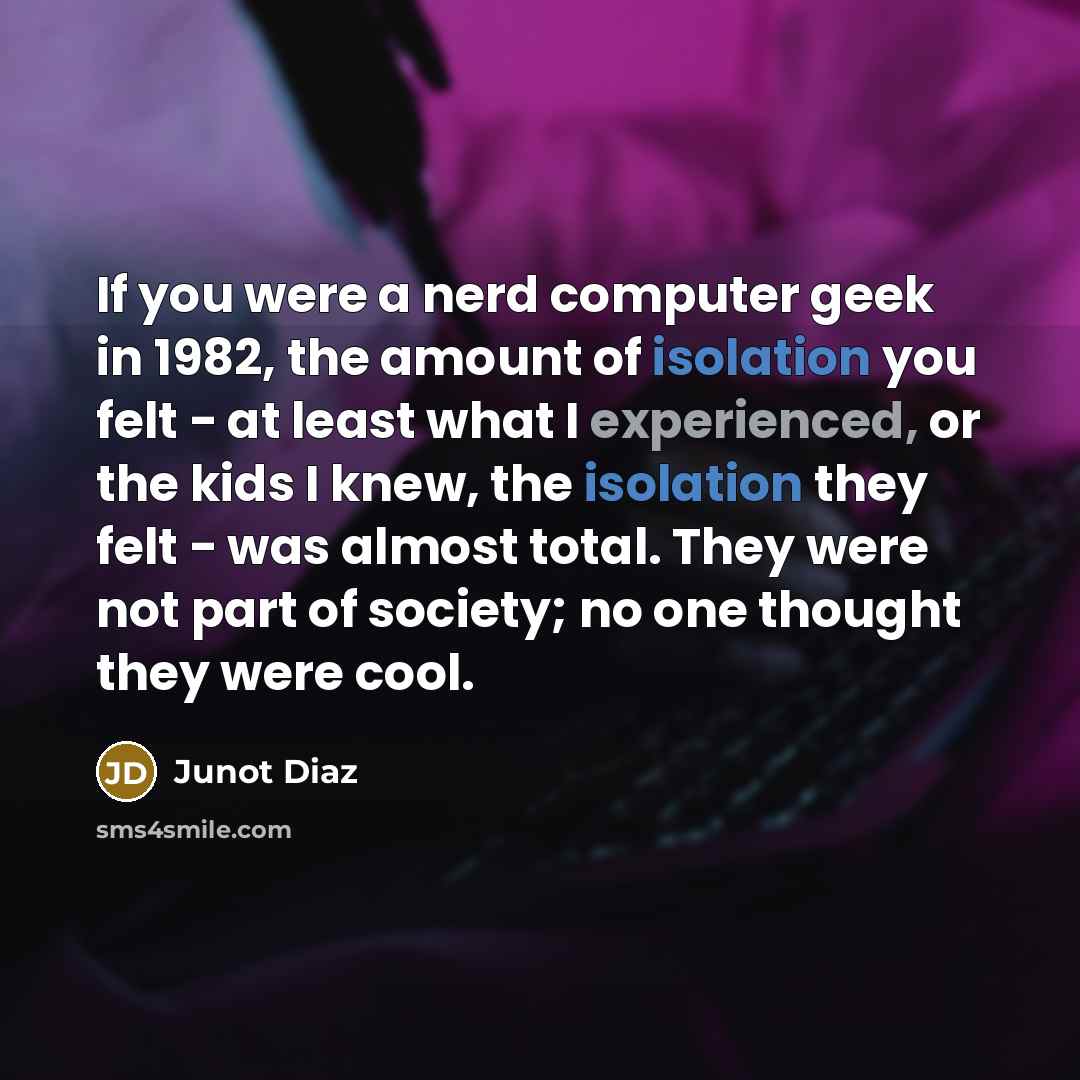 “If you were a nerd computer geek in 1982, the amount of isolation you felt - at least what I experienced, or the kids I knew, the isolation they felt - was almost total. They were not part of society; no one thought they were cool.” quote by Junot Diaz