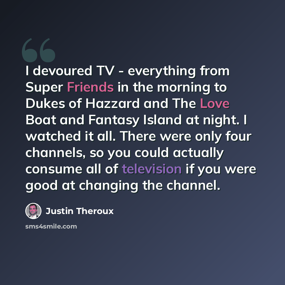 “I devoured TV - everything from Super Friends in the morning to Dukes of Hazzard and The Love Boat and Fantasy Island at night. I watched it all. There were only four channels, so you could actually consume all of television if you were good at changing the channel.” quote by Justin Theroux