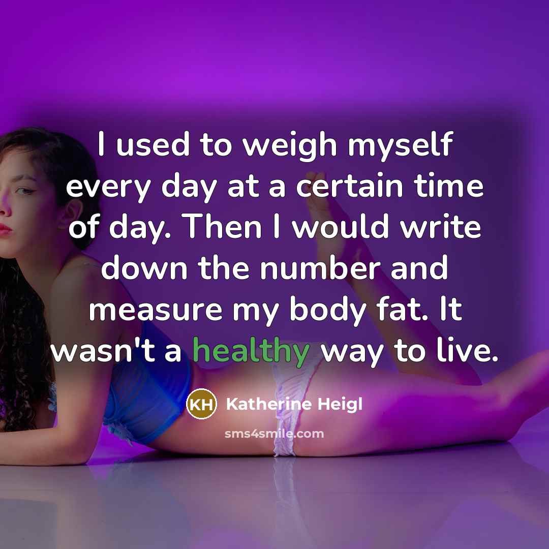 “I used to weigh myself every day at a certain time of day. Then I would write down the number and measure my body fat. It wasn't a healthy way to live.” quote by Katherine Heigl