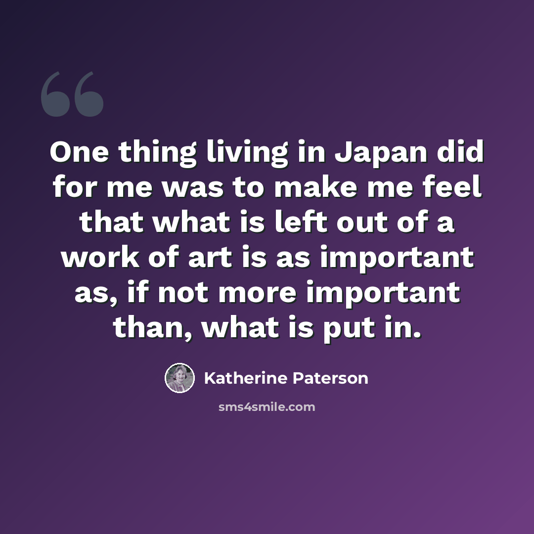 “One thing living in Japan did for me was to make me feel that what is left out of a work of art is as important as, if not more important than, what is put in.” quote by Katherine Paterson