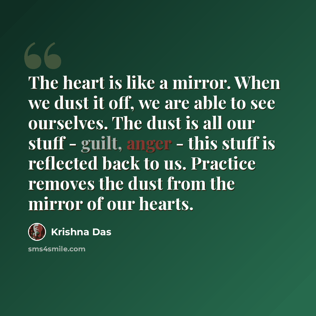 “The heart is like a mirror. When we dust it off, we are able to see ourselves. The dust is all our stuff - guilt, anger - this stuff is reflected back to us. Practice removes the dust from the mirror of our hearts.” quote by Krishna Das