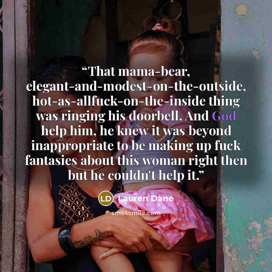“That mama-bear, elegant-and-modest-on-the-outside, hot-as-allfuck-on-the-inside thing was ringing his doorbell. And God help him, he knew it was beyond inappropriate to be making up fuck fantasies about this woman right then but he couldn't help it.” quote by Lauren Dane