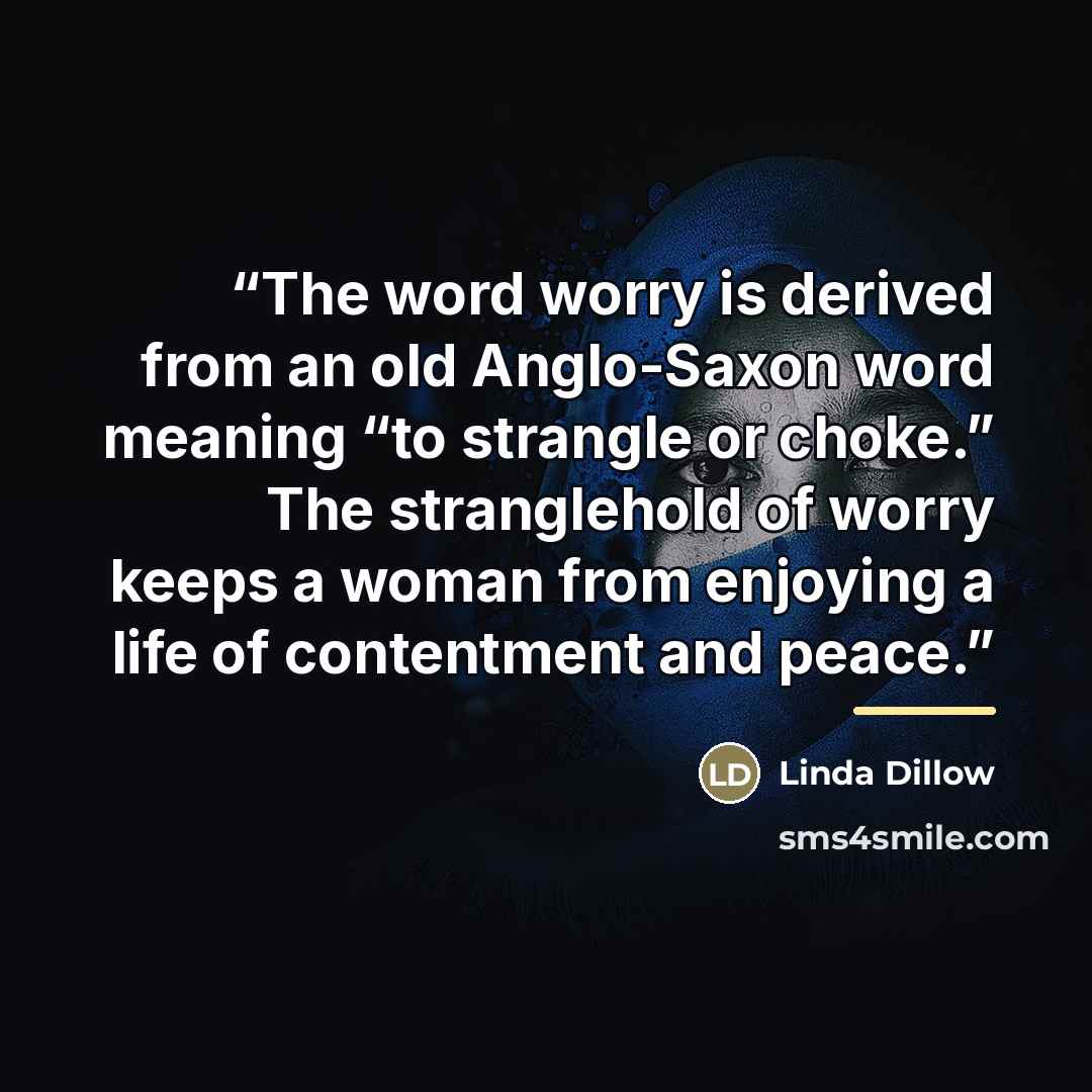 “The word worry is derived from an old Anglo-Saxon word meaning “to strangle or choke.” The stranglehold of worry keeps a woman from enjoying a life of contentment and peace.” quote by Linda Dillow