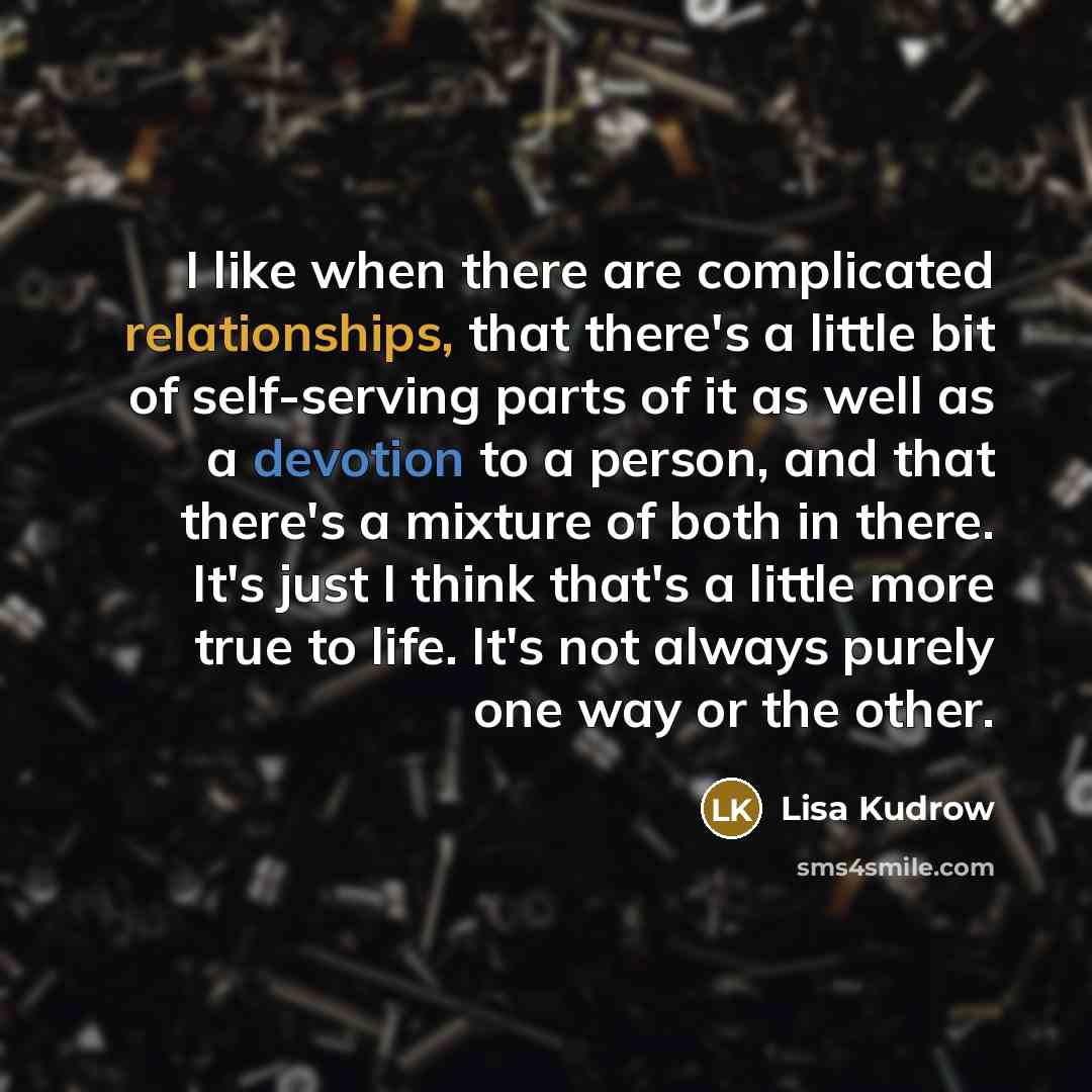 “I like when there are complicated relationships, that there's a little bit of self-serving parts of it as well as a devotion to a person, and that there's a mixture of both in there. It's just I think that's a little more true to life. It's not always purely one way or the other.” quote by Lisa Kudrow