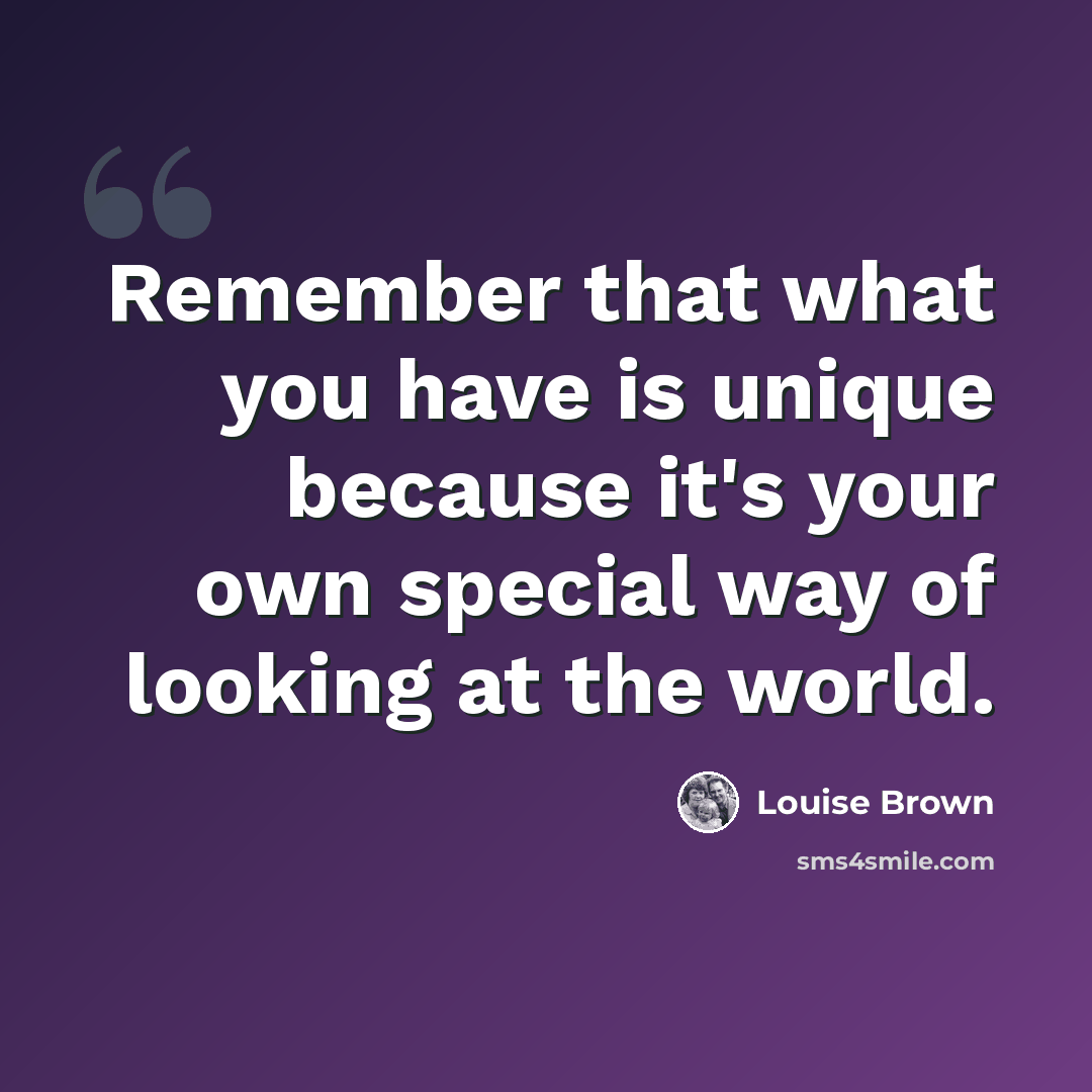 “Remember that what you have is unique because it's your own special way of looking at the world.” quote by Louise Brown