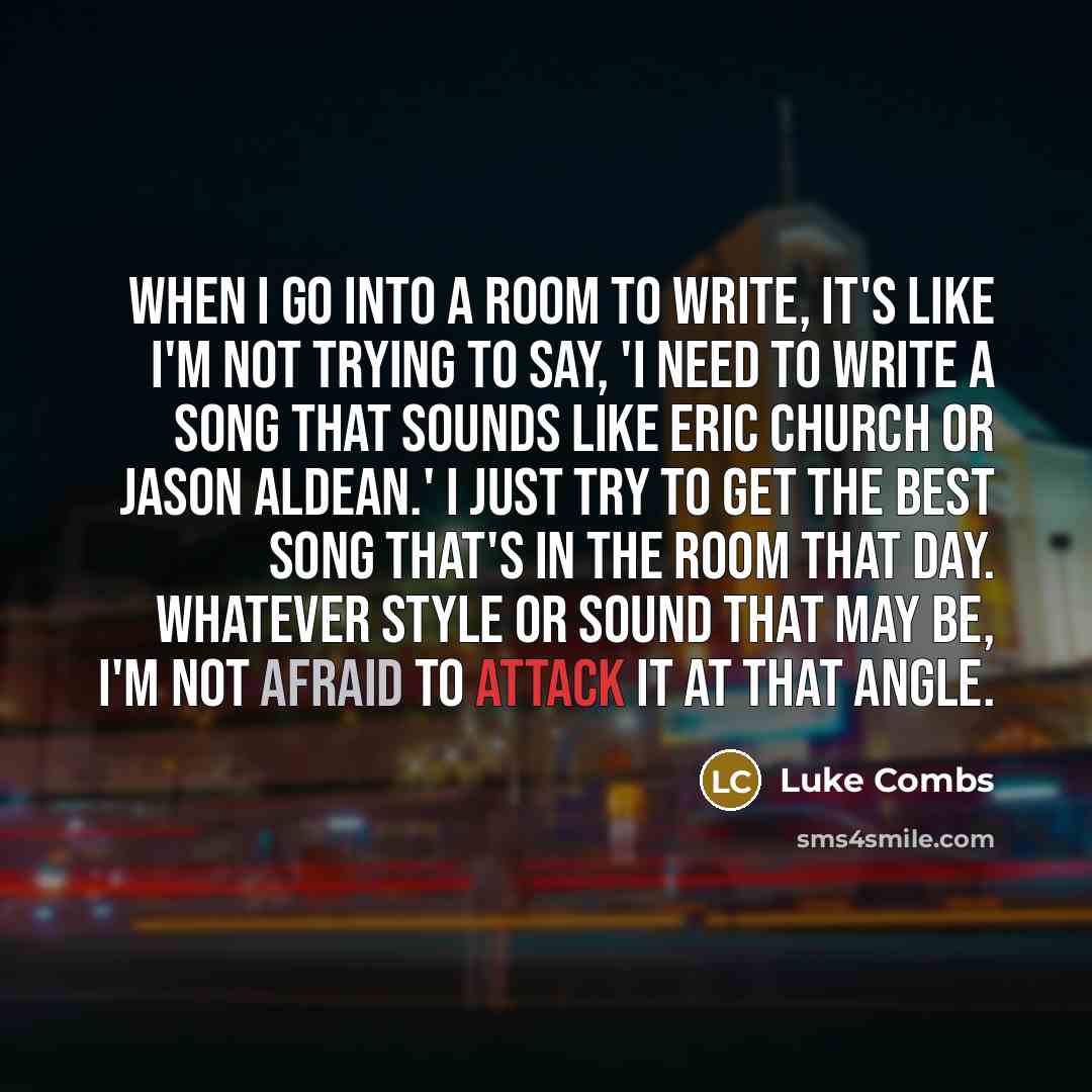 “When I go into a room to write, it's like I'm not trying to say, 'I need to write a song that sounds like Eric Church or Jason Aldean.' I just try to get the best song that's in the room that day. Whatever style or sound that may be, I'm not afraid to attack it at that angle.” quote by Luke Combs