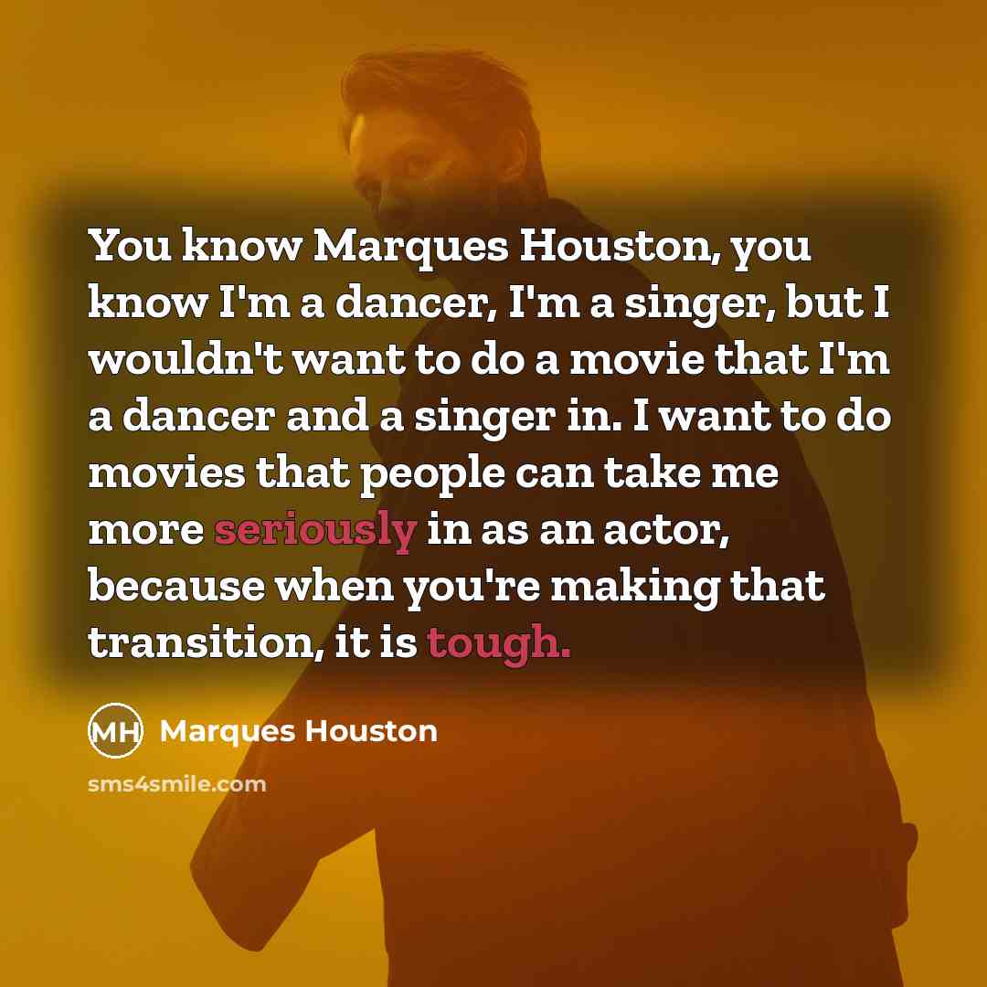 “You know Marques Houston, you know I'm a dancer, I'm a singer, but I wouldn't want to do a movie that I'm a dancer and a singer in. I want to do movies that people can take me more seriously in as an actor, because when you're making that transition, it is tough.” quote by Marques Houston