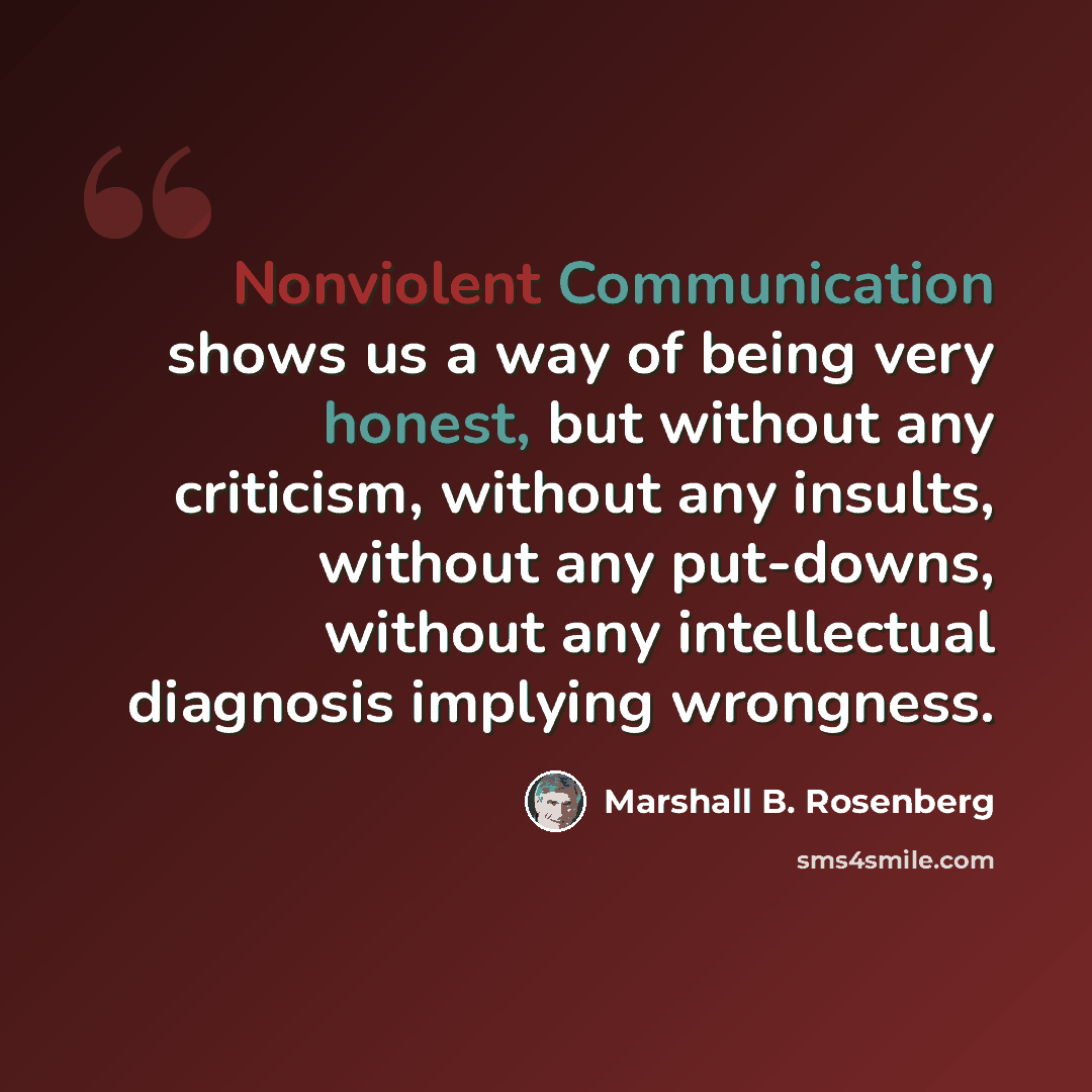 “Nonviolent Communication shows us a way of being very honest, but without any criticism, without any insults, without any put-downs, without any intellectual diagnosis implying wrongness.” quote by Marshall B. Rosenberg
