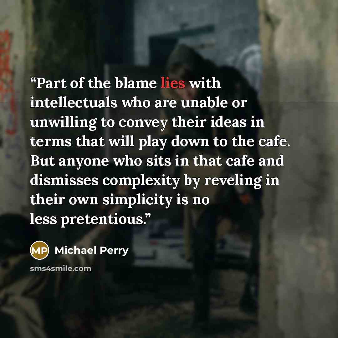 “Part of the blame lies with intellectuals who are unable or unwilling to convey their ideas in terms that will play down to the cafe. But anyone who sits in that cafe and dismisses complexity by reveling in their own simplicity is no less pretentious.” quote by Michael Perry