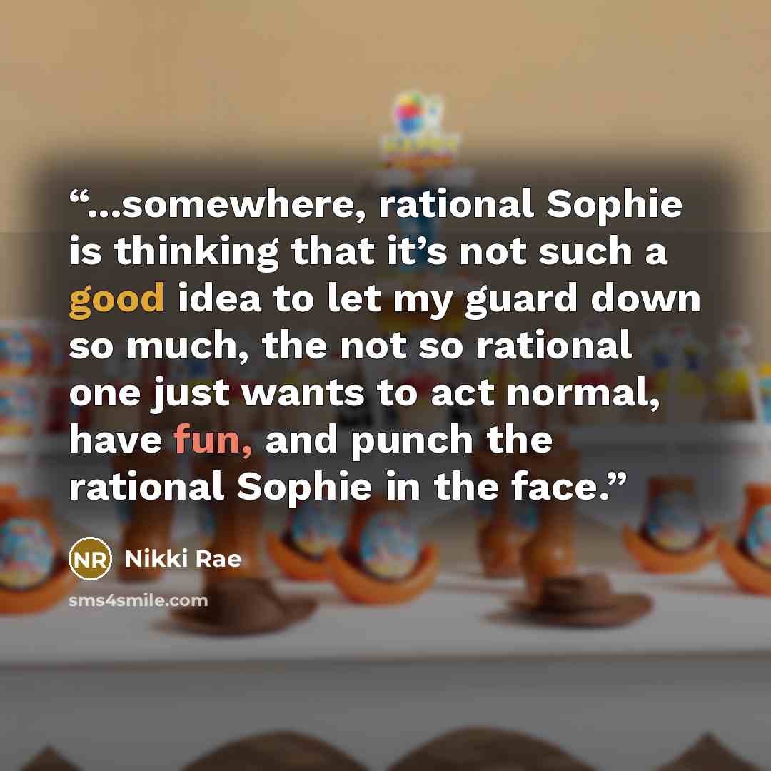 “...somewhere, rational Sophie is thinking that it’s not such a good idea to let my guard down so much, the not so rational one just wants to act normal, have fun, and punch the rational Sophie in the face.” quote by Nikki Rae