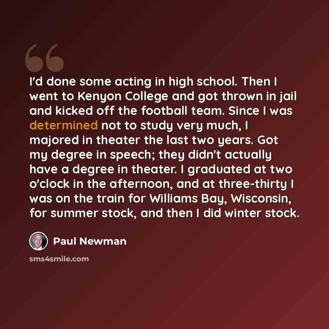 “I'd done some acting in high school. Then I went to Kenyon College and got thrown in jail and kicked off the football team. Since I was determined not to study very much, I majored in theater the last two years. Got my degree in speech; they didn't actually have a degree in theater. I graduated at…” quote by Paul Newman
