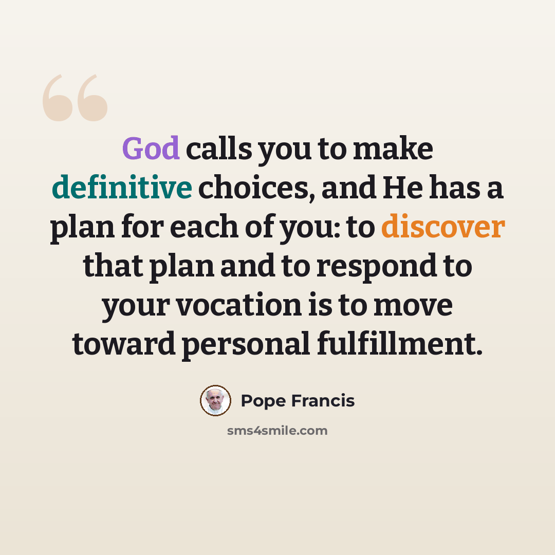 “God calls you to make definitive choices, and He has a plan for each of you: to discover that plan and to respond to your vocation is to move toward personal fulfillment.” quote by Pope Francis