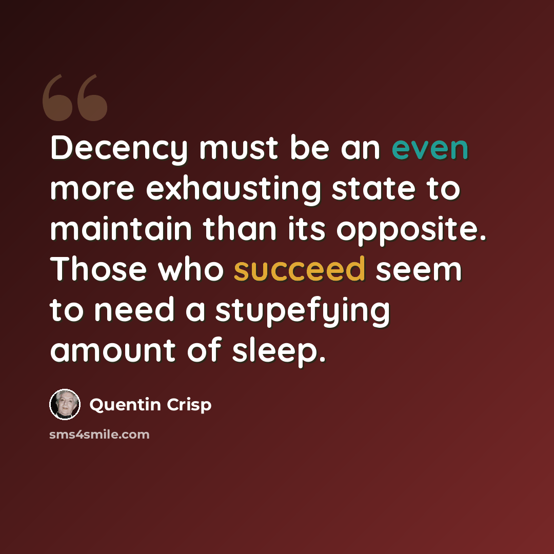 “Decency must be an even more exhausting state to maintain than its opposite. Those who succeed seem to need a stupefying amount of sleep.” quote by Quentin Crisp