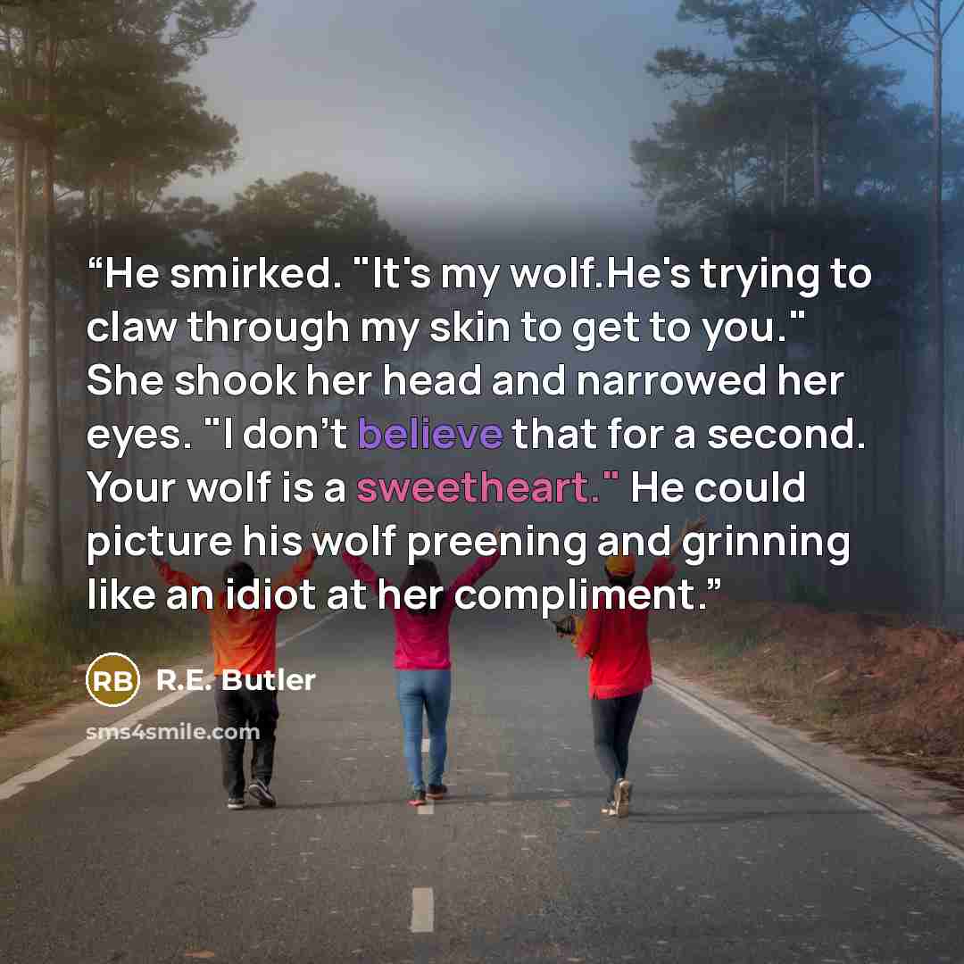 “He smirked. "It's my wolf.He's trying to claw through my skin to get to you." She shook her head and narrowed her eyes. "I don't believe that for a second. Your wolf is a sweetheart." He could picture his wolf preening and grinning like an idiot at her compliment.” quote by R.E. Butler