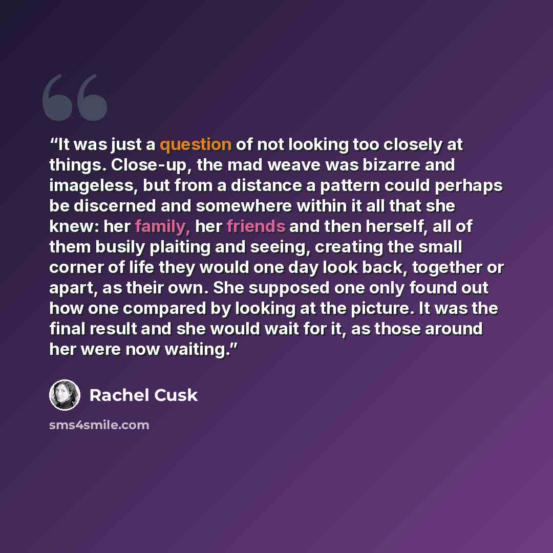 “It was just a question of not looking too closely at things. Close-up, the mad weave was bizarre and imageless, but from a distance a pattern could perhaps be discerned and somewhere within it all that she knew: her family, her friends and then herself, all of them busily plaiting and seeing…” quote by Rachel Cusk