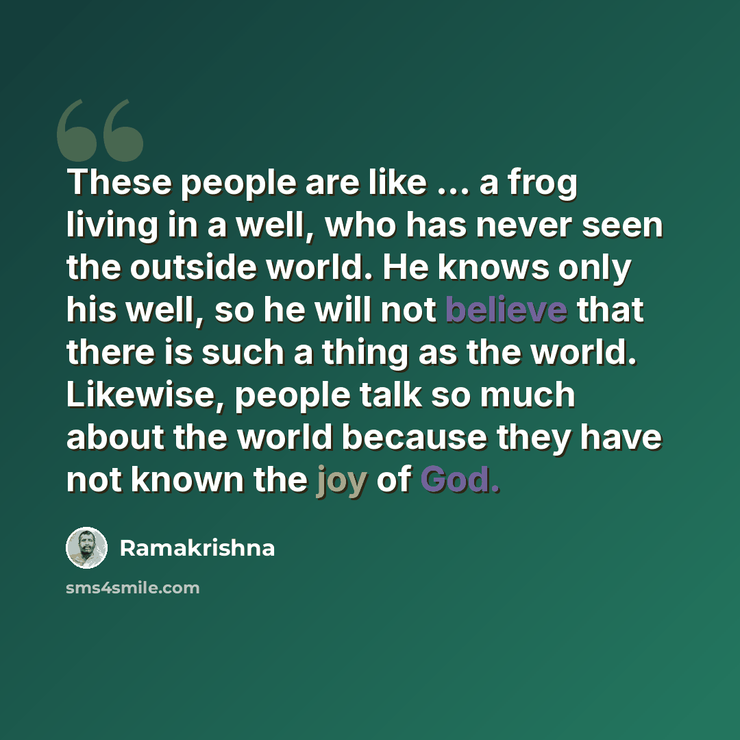 “These people are like ... a frog living in a well, who has never seen the outside world. He knows only his well, so he will not believe that there is such a thing as the world. Likewise, people talk so much about the world because they have not known the joy of God.” quote by Ramakrishna
