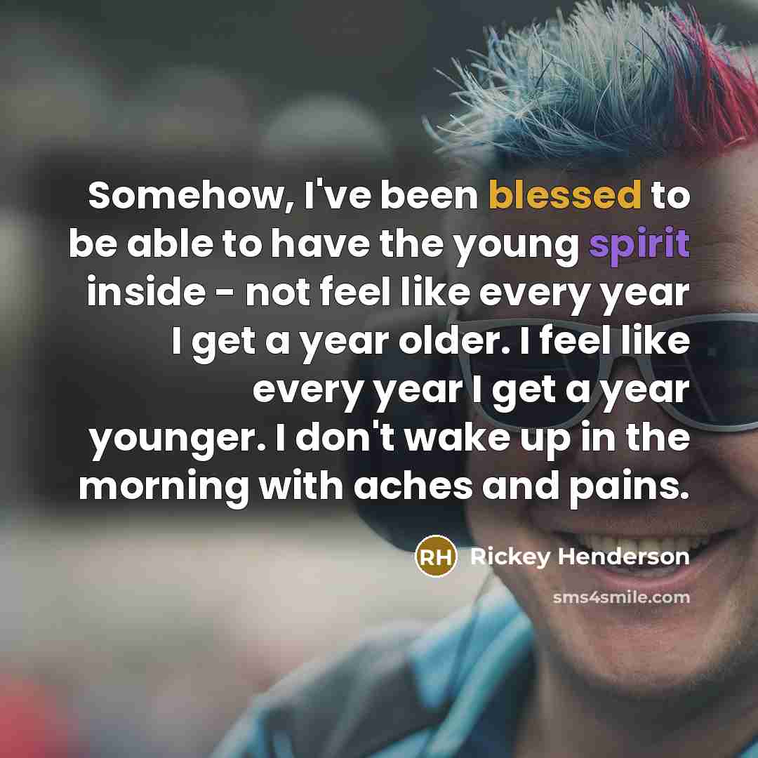 “Somehow, I've been blessed to be able to have the young spirit inside - not feel like every year I get a year older. I feel like every year I get a year younger. I don't wake up in the morning with aches and pains.” quote by Rickey Henderson