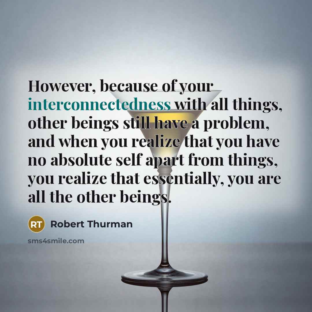 “However, because of your interconnectedness with all things, other beings still have a problem, and when you realize that you have no absolute self apart from things, you realize that essentially, you are all the other beings.” quote by Robert Thurman