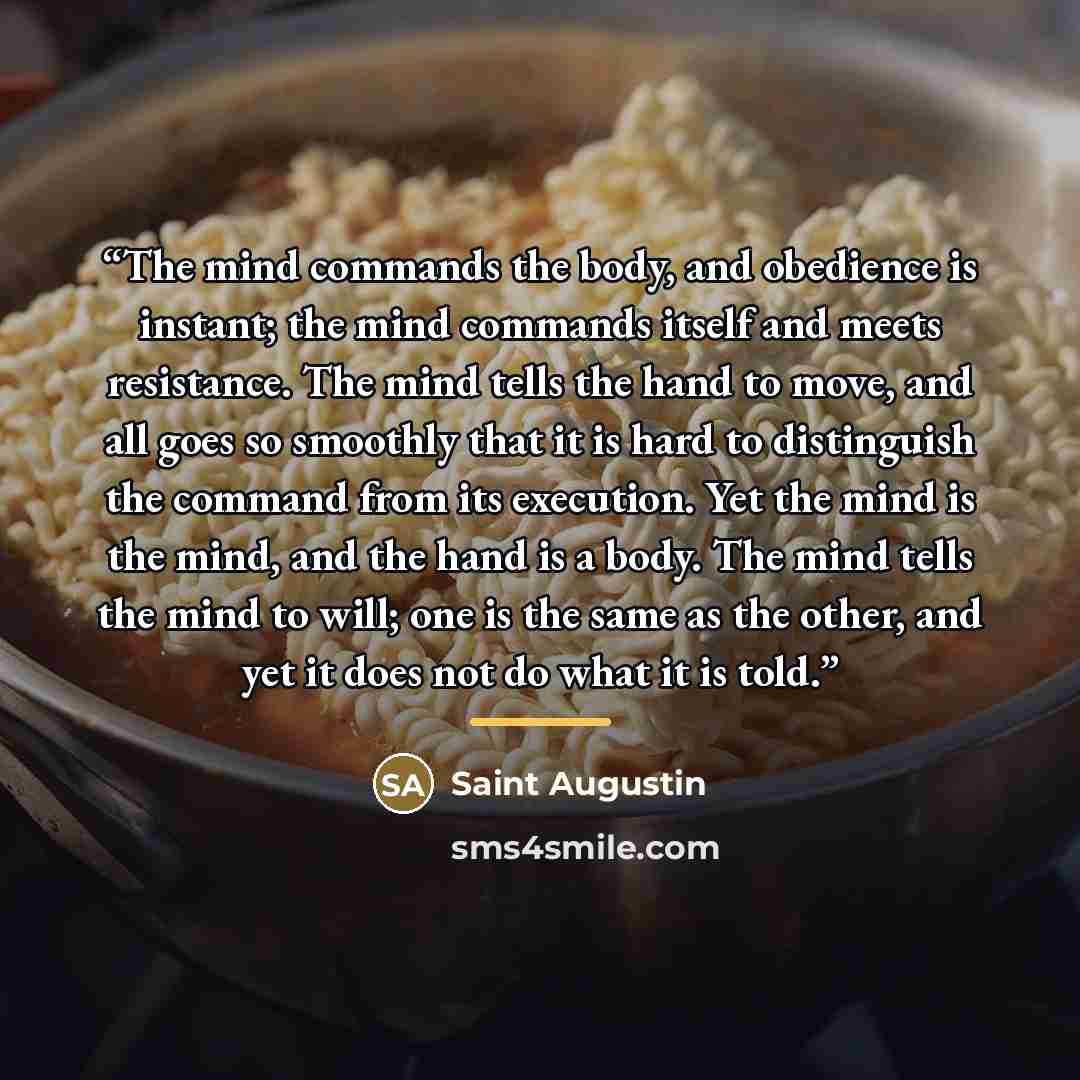 “The mind commands the body, and obedience is instant; the mind commands itself and meets resistance. The mind tells the hand to move, and all goes so smoothly that it is hard to distinguish the command from its execution. Yet the mind is the mind, and the hand is a body. The mind tells the mind to…” quote by Anonymous