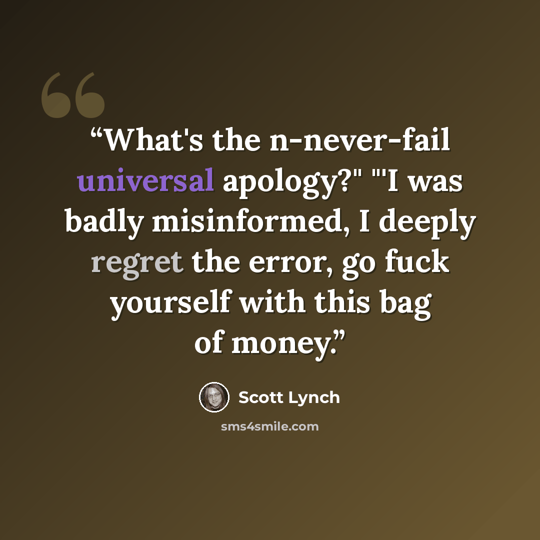 “What's the n-never-fail universal apology?" "'I was badly misinformed, I deeply regret the error, go fuck yourself with this bag of money.” quote by Scott Lynch