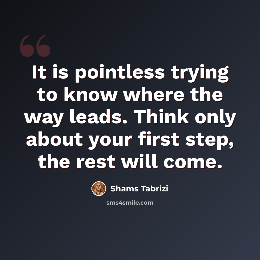 “It is pointless trying to know where the way leads. Think only about your first step, the rest will come.” quote by Shams Tabrizi