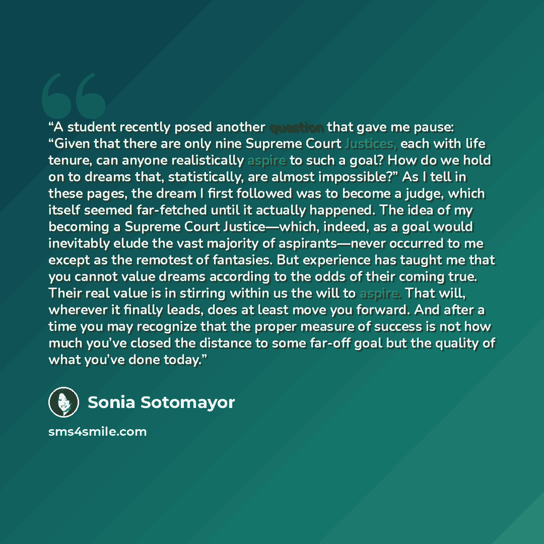 “A student recently posed another question that gave me pause: “Given that there are only nine Supreme Court Justices, each with life tenure, can anyone realistically aspire to such a goal? How do we hold on to dreams that, statistically, are almost impossible?” As I tell in these pages, the dream…” quote by Sonia Sotomayor