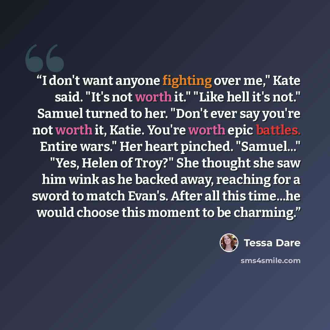 “I don't want anyone fighting over me," Kate said. "It's not worth it." "Like hell it's not." Samuel turned to her. "Don't ever say you're not worth it, Katie. You're worth epic battles. Entire wars." Her heart pinched. "Samuel..." "Yes, Helen of Troy?" She thought she saw him wink as he backed…” quote by Tessa Dare