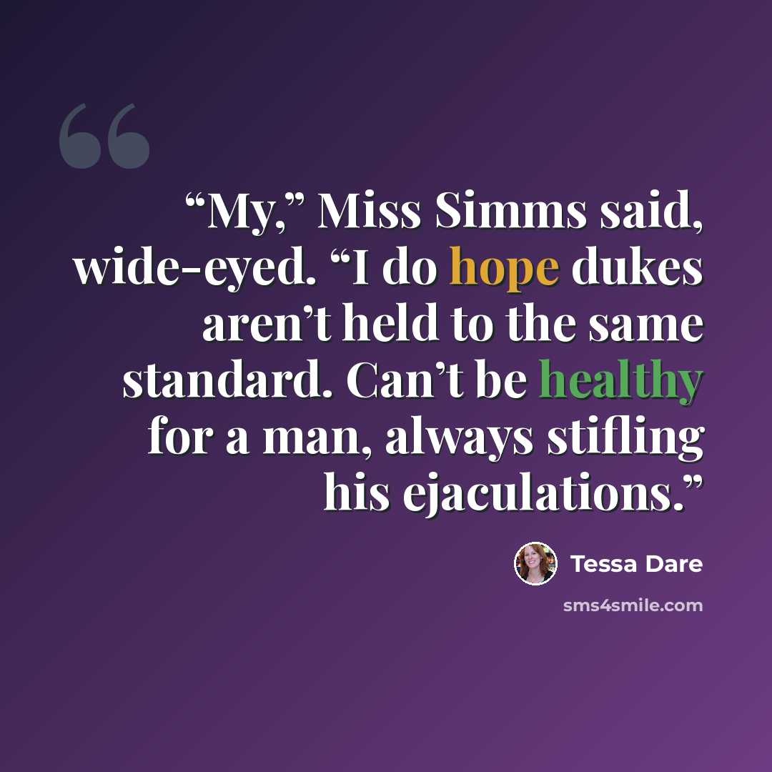 “My,” Miss Simms said, wide-eyed. “I do hope dukes aren’t held to the same standard. Can’t be healthy for a man, always stifling his ejaculations.” quote by Tessa Dare