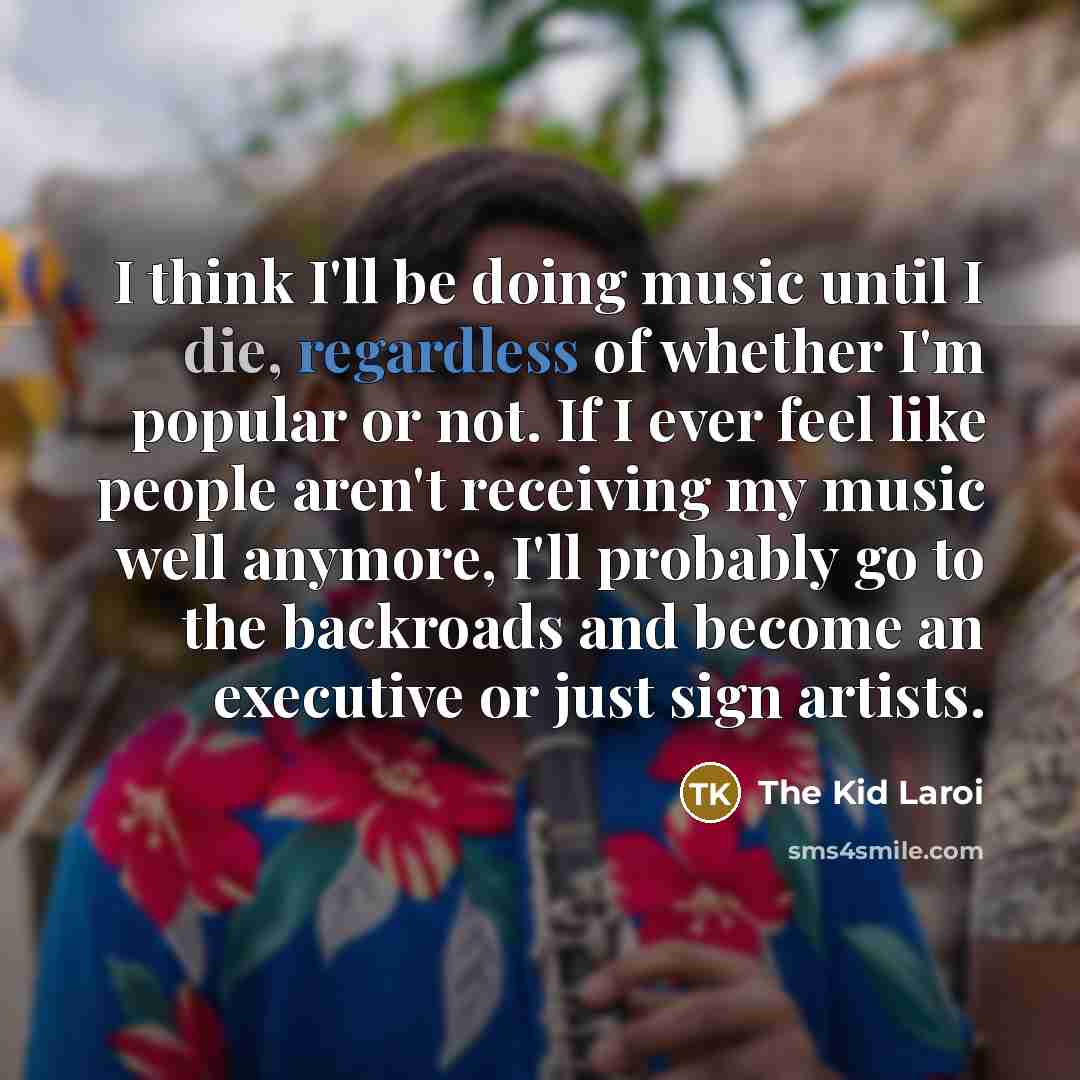 “I think I'll be doing music until I die, regardless of whether I'm popular or not. If I ever feel like people aren't receiving my music well anymore, I'll probably go to the backroads and become an executive or just sign artists.” quote by The Kid Laroi