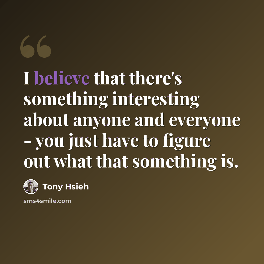 “I believe that there's something interesting about anyone and everyone - you just have to figure out what that something is.” quote by Tony Hsieh