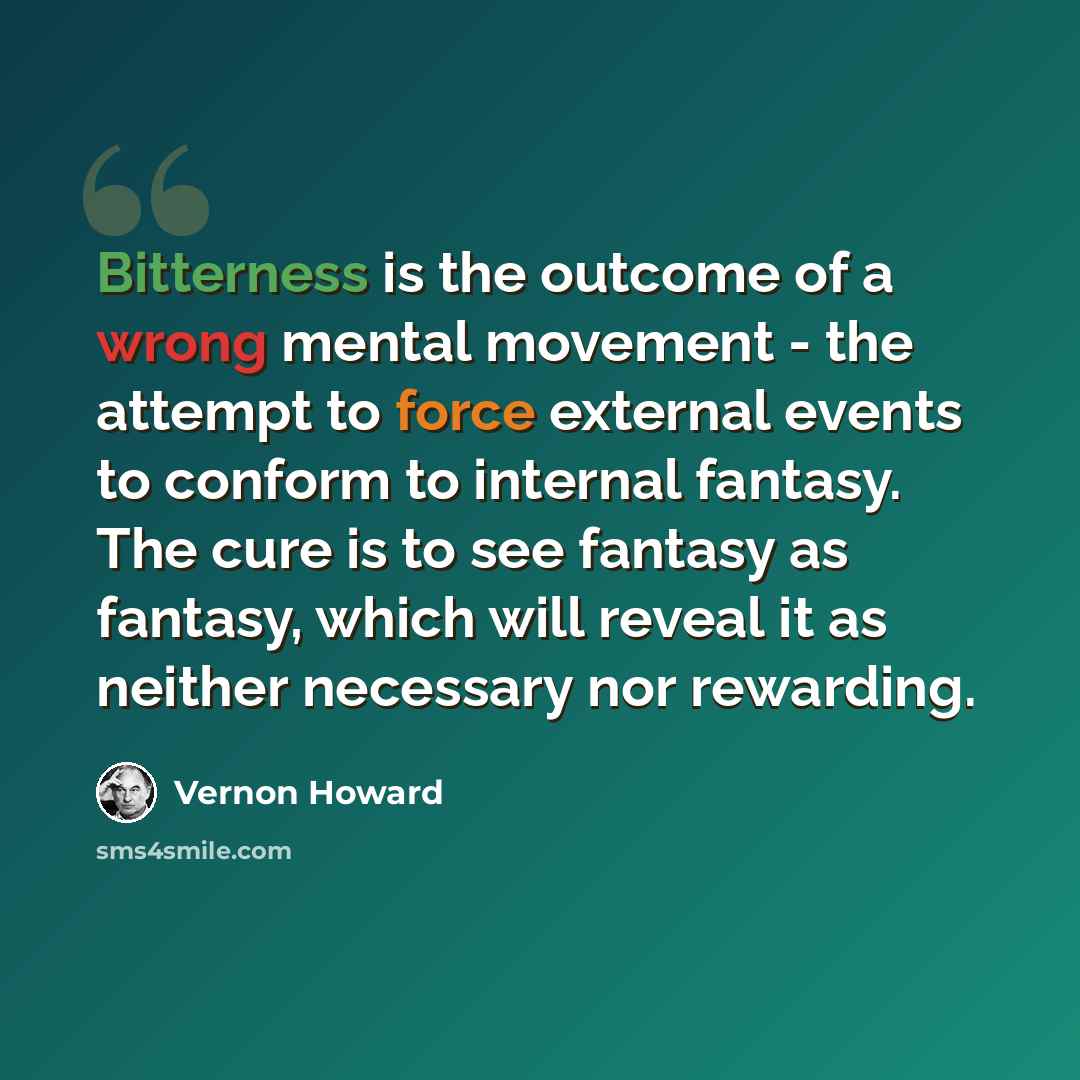 “Bitterness is the outcome of a wrong mental movement - the attempt to force external events to conform to internal fantasy. The cure is to see fantasy as fantasy, which will reveal it as neither necessary nor rewarding.” quote by Vernon Howard