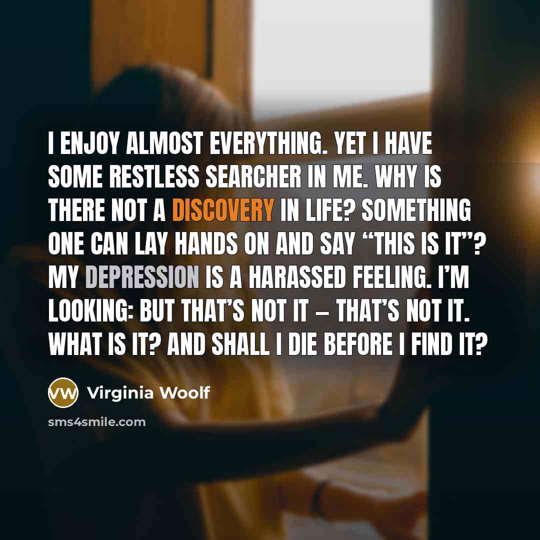 “I enjoy almost everything. Yet I have some restless searcher in me. Why is there not a discovery in life? Something one can lay hands on and say “This is it”? My depression is a harassed feeling. I’m looking: but that’s not it — that’s not it. What is it? And shall I die before I find it?” quote by Virginia Woolf