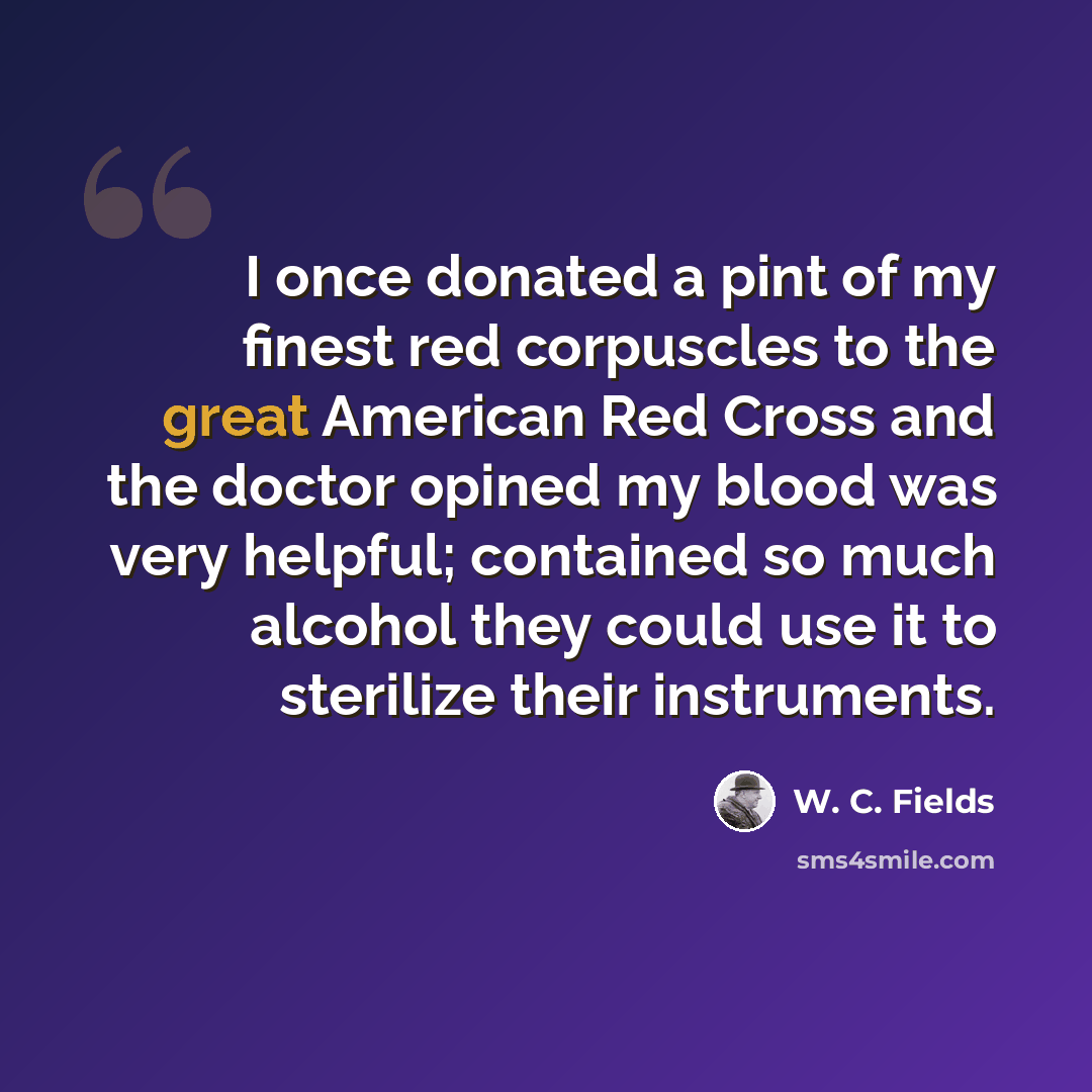 “I once donated a pint of my finest red corpuscles to the great American Red Cross and the doctor opined my blood was very helpful; contained so much alcohol they could use it to sterilize their instruments.” quote by W. C. Fields