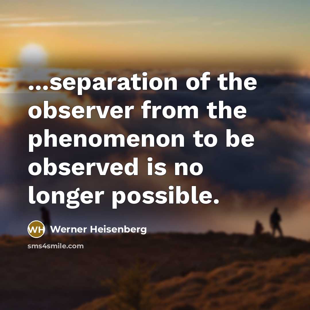 “...separation of the observer from the phenomenon to be observed is no longer possible.” quote by Werner Heisenberg