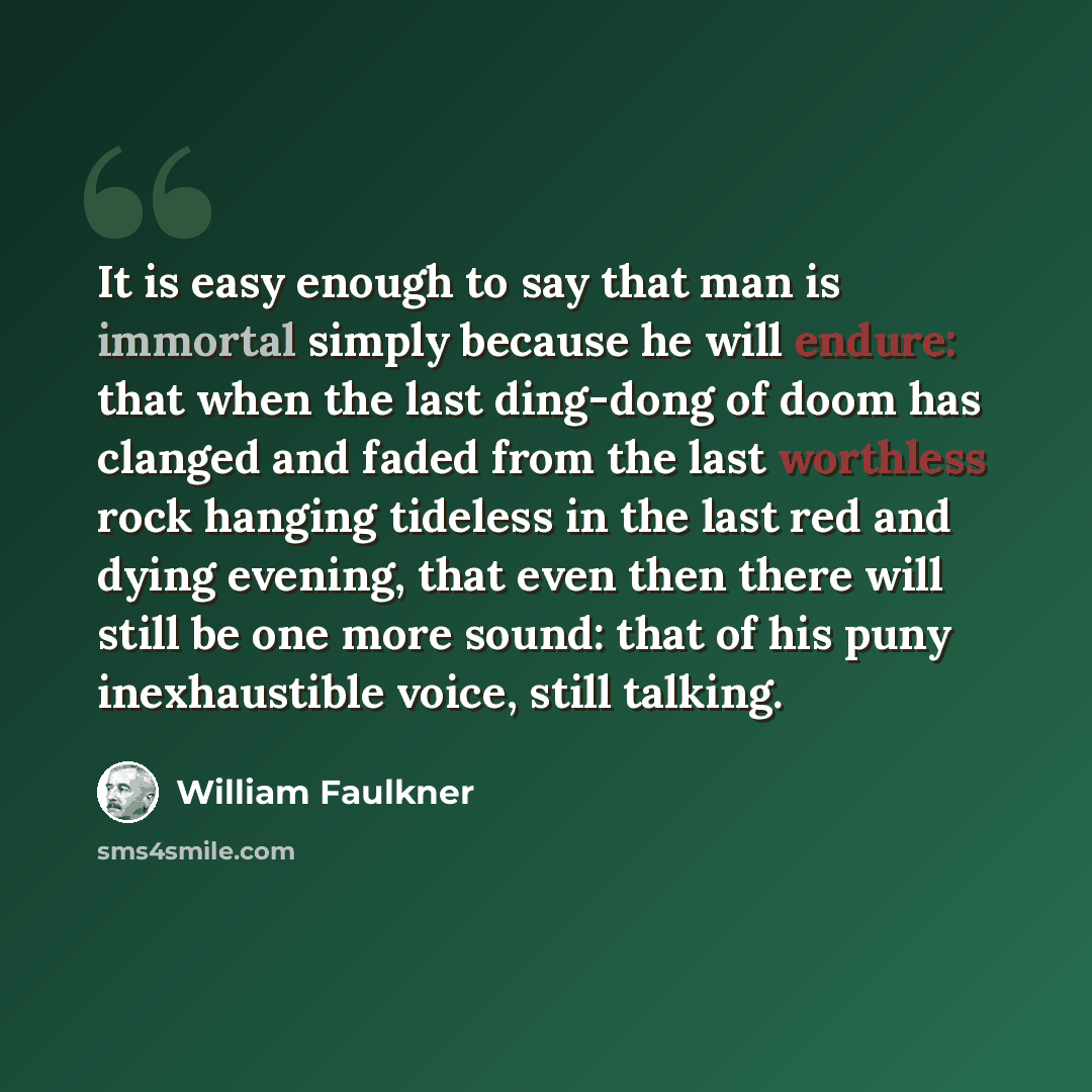 “It is easy enough to say that man is immortal simply because he will endure: that when the last ding-dong of doom has clanged and faded from the last worthless rock hanging tideless in the last red and dying evening, that even then there will still be one more sound: that of his puny inexhaustible…” quote by William Faulkner