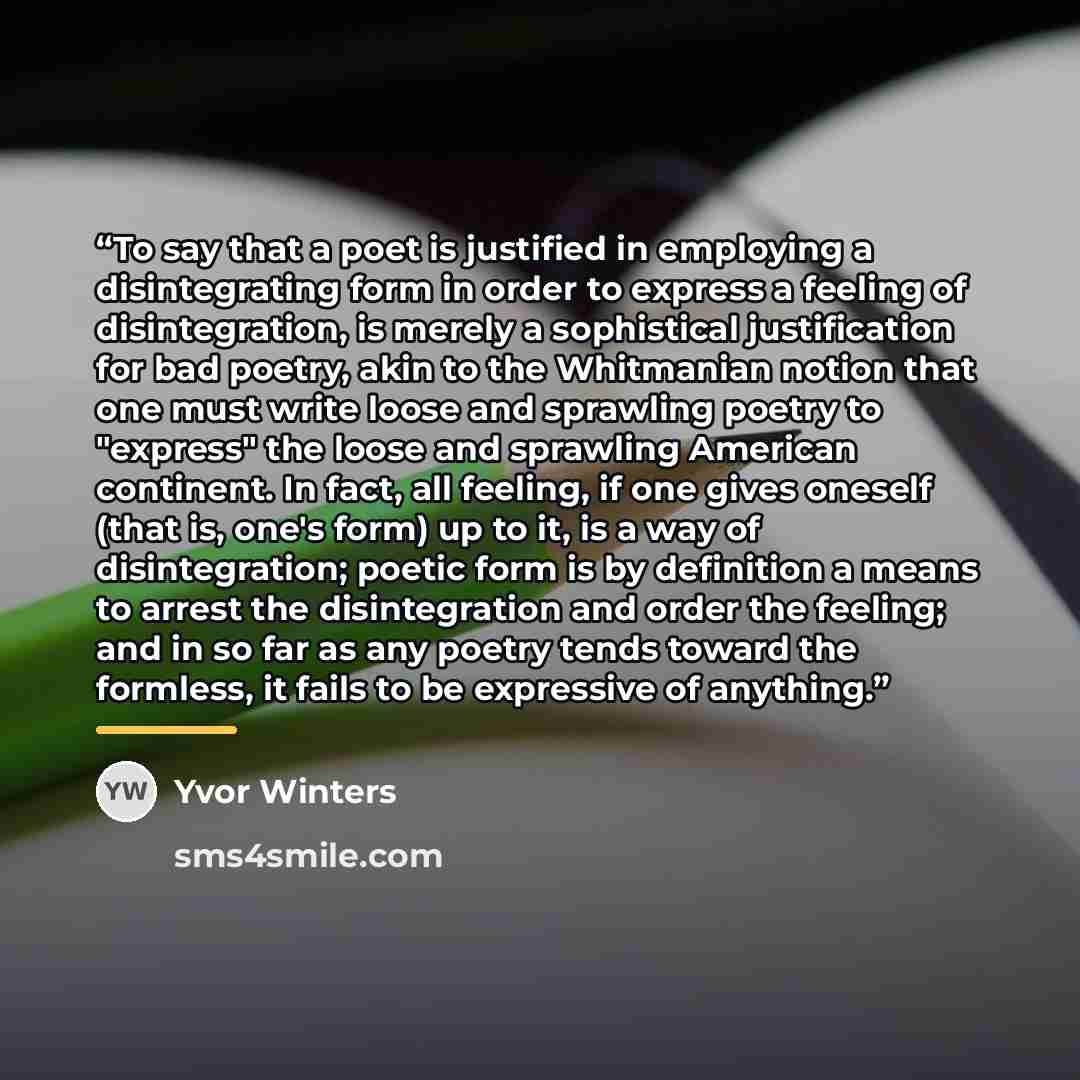 “To say that a poet is justified in employing a disintegrating form in order to express a feeling of disintegration, is merely a sophistical justification for bad poetry, akin to the Whitmanian notion that one must write loose and sprawling poetry to "express" the loose and sprawling American…” quote by Yvor Winters