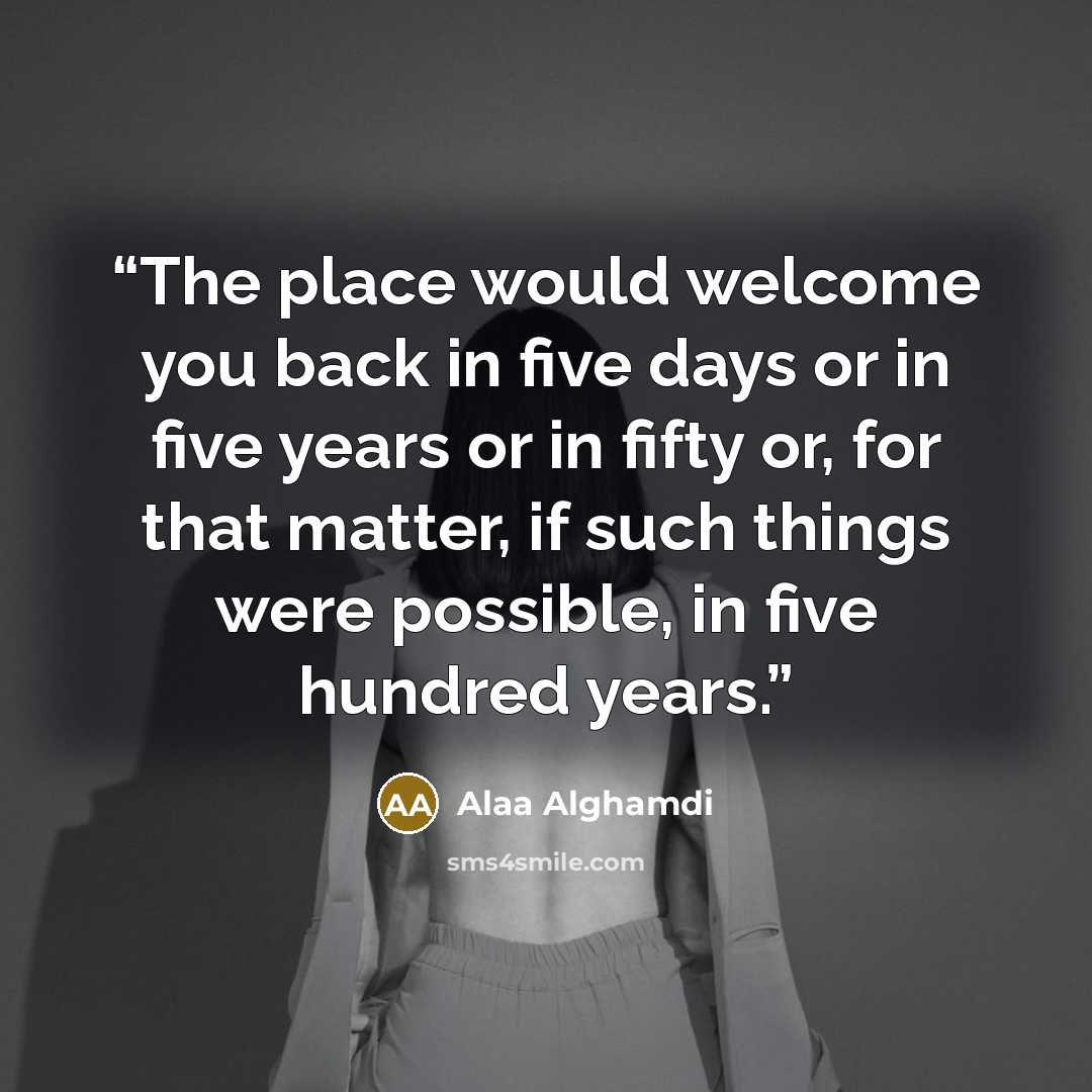 “The place would welcome you back in five days or in five years or in fifty or, for that matter, if such things were possible, in five hundred years.” quote by Alaa Alghamdi