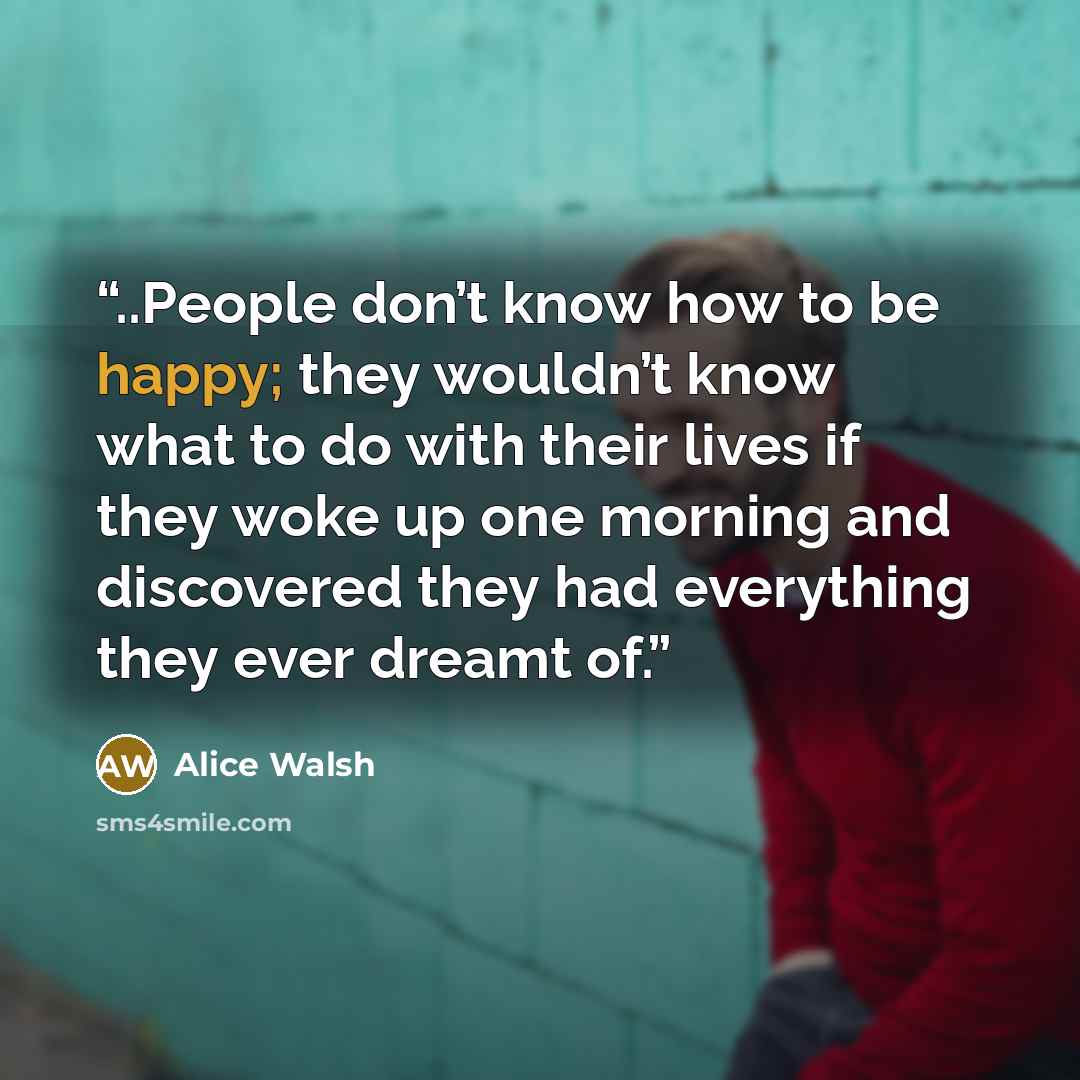 “..People don’t know how to be happy; they wouldn’t know what to do with their lives if they woke up one morning and discovered they had everything they ever dreamt of.” quote by Alice Walsh
