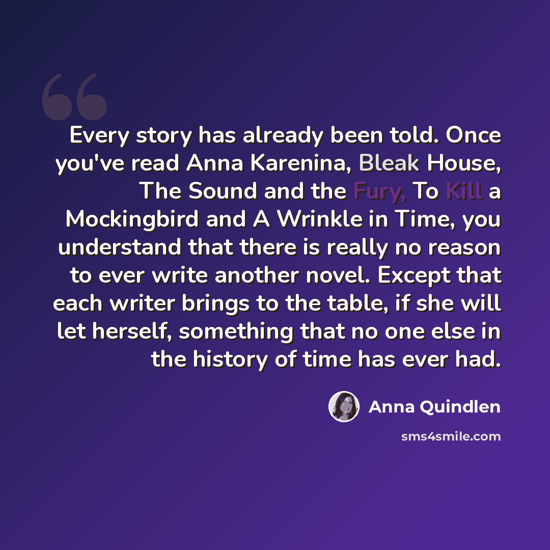“Every story has already been told. Once you've read Anna Karenina, Bleak House, The Sound and the Fury, To Kill a Mockingbird and A Wrinkle in Time, you understand that there is really no reason to ever write another novel. Except that each writer brings to the table, if she will let herself…” quote by Anna Quindlen