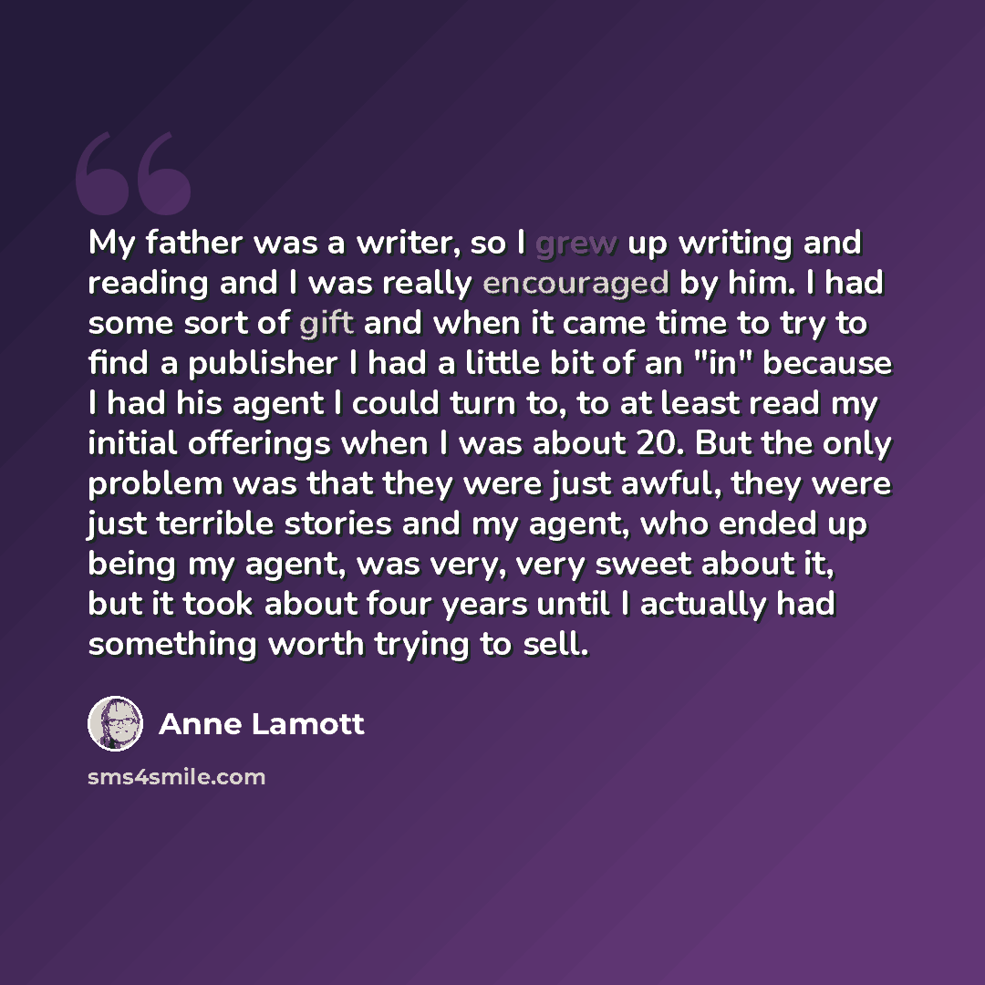 “My father was a writer, so I grew up writing and reading and I was really encouraged by him. I had some sort of gift and when it came time to try to find a publisher I had a little bit of an "in" because I had his agent I could turn to, to at least read my initial offerings when I was about 20…” quote by Anne Lamott