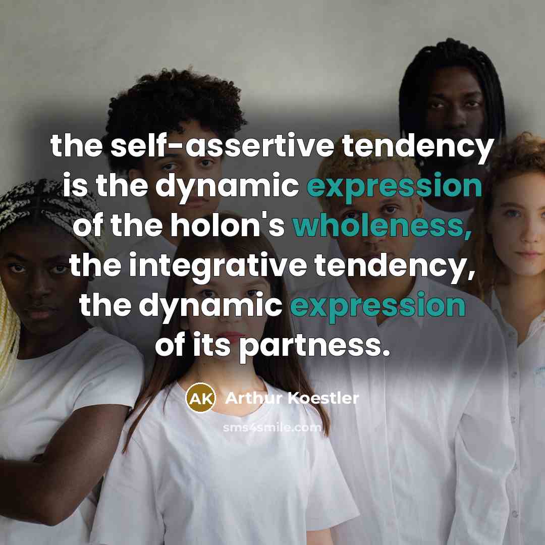 “the self-assertive tendency is the dynamic expression of the holon's wholeness, the integrative tendency, the dynamic expression of its partness.” quote by Arthur Koestler