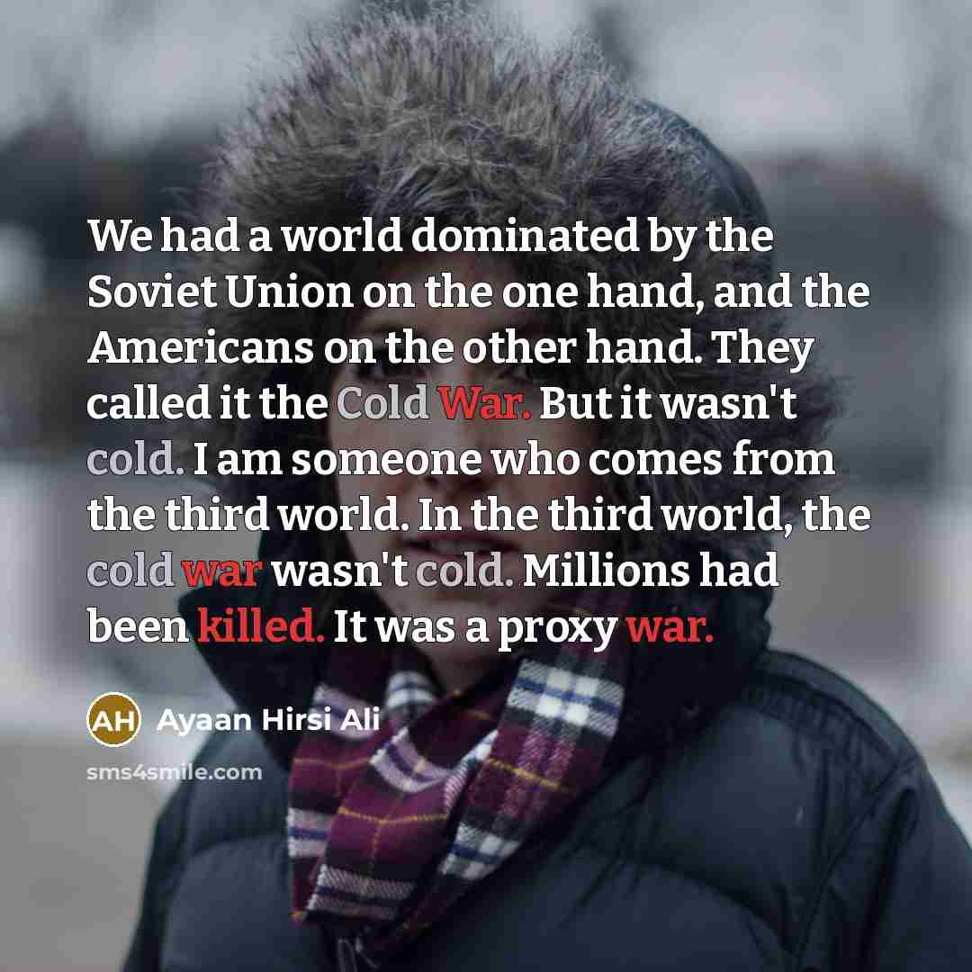 “We had a world dominated by the Soviet Union on the one hand, and the Americans on the other hand. They called it the Cold War. But it wasn't cold. I am someone who comes from the third world. In the third world, the cold war wasn't cold. Millions had been killed. It was a proxy war.” quote by Ayaan Hirsi Ali